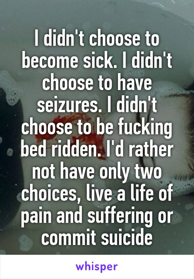 I didn't choose to become sick. I didn't choose to have seizures. I didn't choose to be fucking bed ridden. I'd rather not have only two choices, live a life of pain and suffering or commit suicide