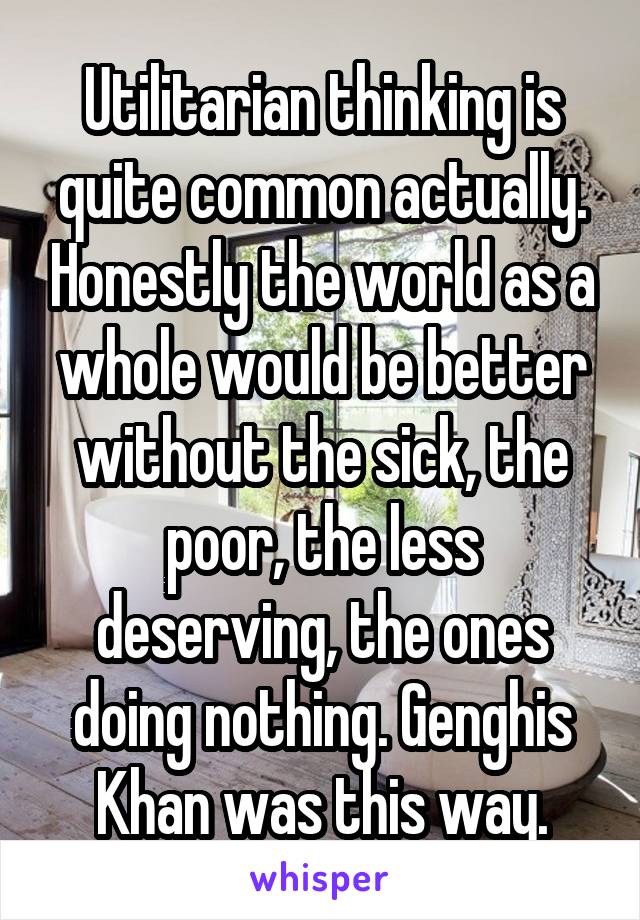 Utilitarian thinking is quite common actually. Honestly the world as a whole would be better without the sick, the poor, the less deserving, the ones doing nothing. Genghis Khan was this way.