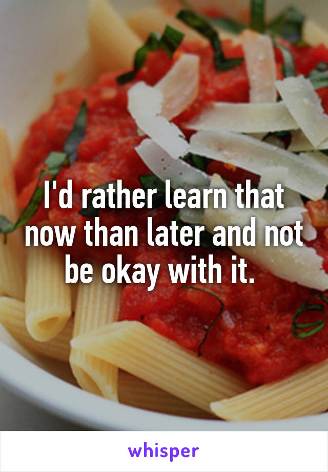 I'd rather learn that now than later and not be okay with it. 