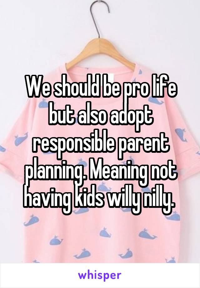 We should be pro life but also adopt responsible parent planning. Meaning not having kids willy nilly. 