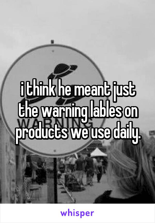 i think he meant just the warning lables on products we use daily.