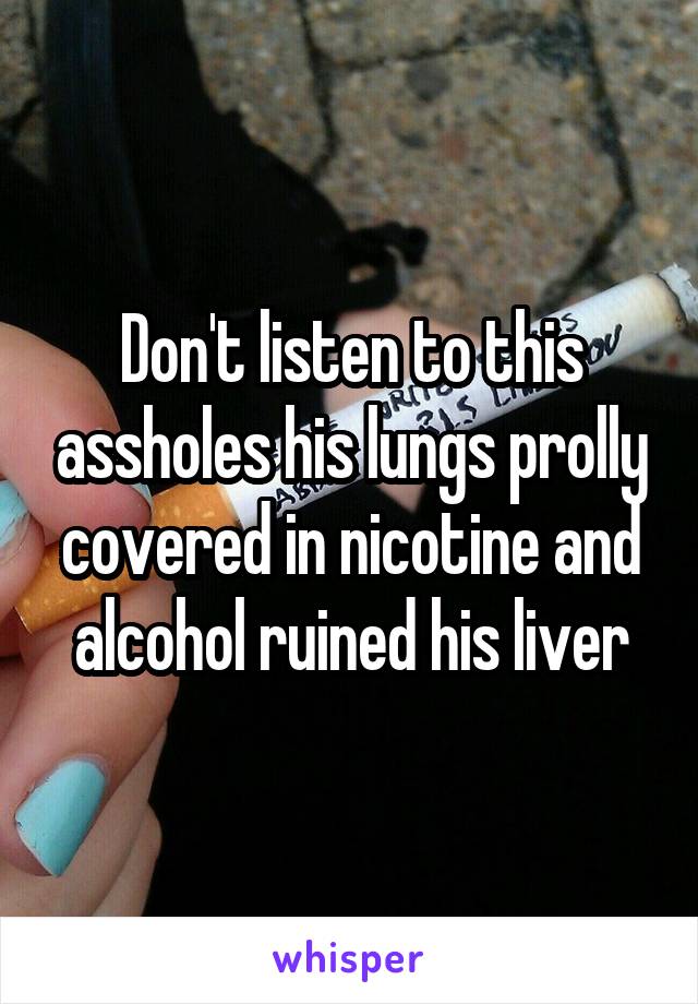 Don't listen to this assholes his lungs prolly covered in nicotine and alcohol ruined his liver