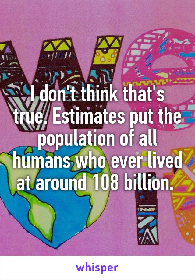 I don't think that's true. Estimates put the population of all humans who ever lived at around 108 billion. 