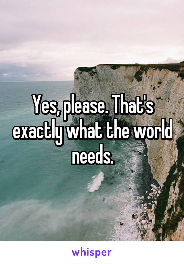 Yes, please. That's exactly what the world needs.