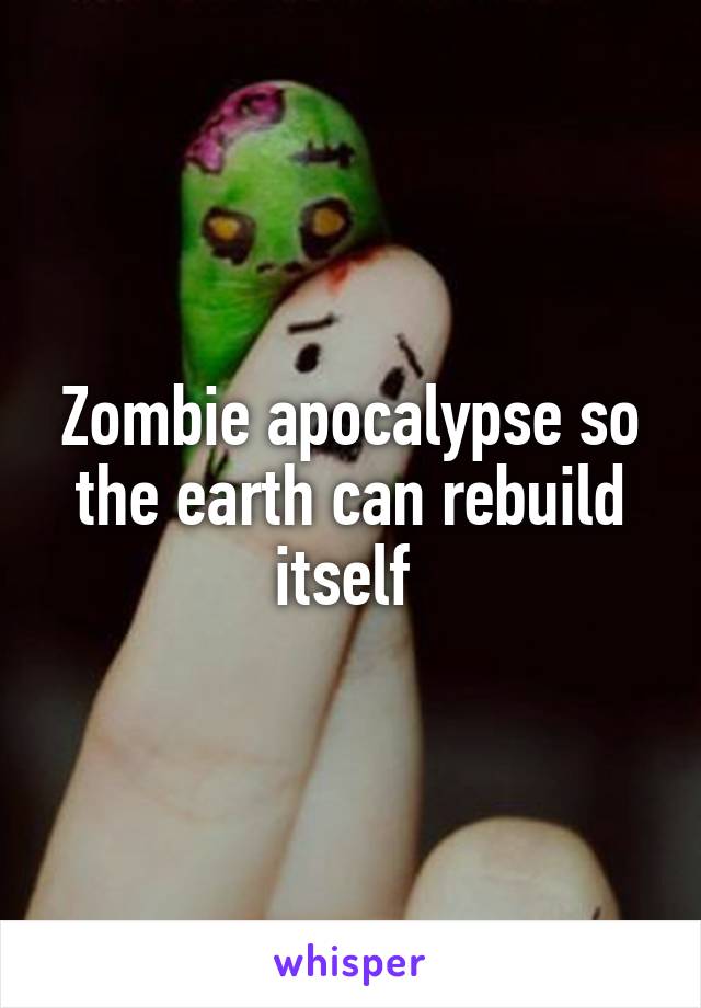 Zombie apocalypse so the earth can rebuild itself 