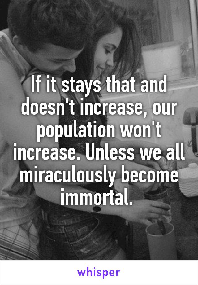 If it stays that and doesn't increase, our population won't increase. Unless we all miraculously become immortal. 