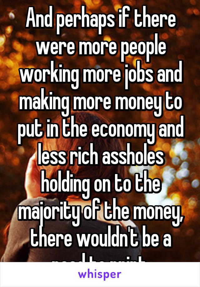 And perhaps if there were more people working more jobs and making more money to put in the economy and less rich assholes holding on to the majority of the money, there wouldn't be a need to print.