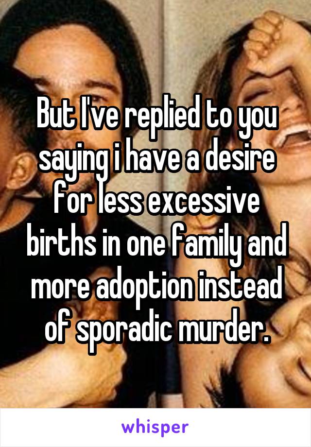 But I've replied to you saying i have a desire for less excessive births in one family and more adoption instead of sporadic murder.