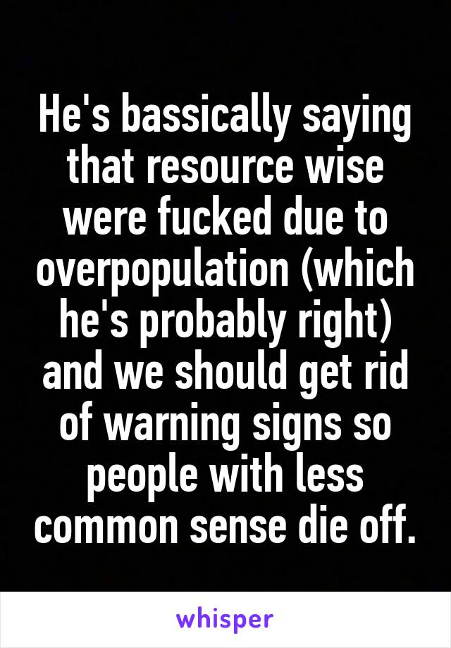 He's bassically saying that resource wise were fucked due to overpopulation (which he's probably right) and we should get rid of warning signs so people with less common sense die off.