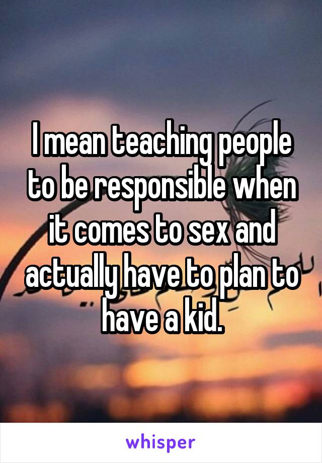 I mean teaching people to be responsible when it comes to sex and actually have to plan to have a kid.