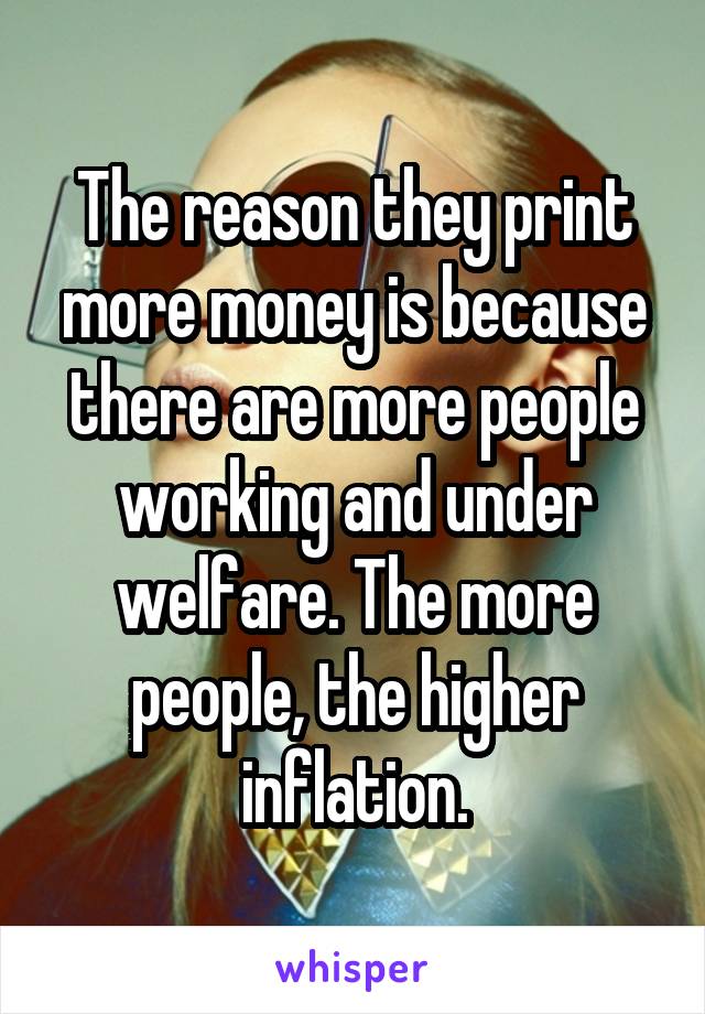 The reason they print more money is because there are more people working and under welfare. The more people, the higher inflation.