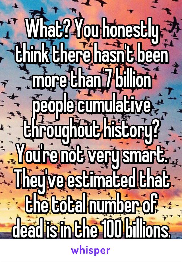 What? You honestly think there hasn't been more than 7 billion people cumulative throughout history? You're not very smart. They've estimated that the total number of dead is in the 100 billions.