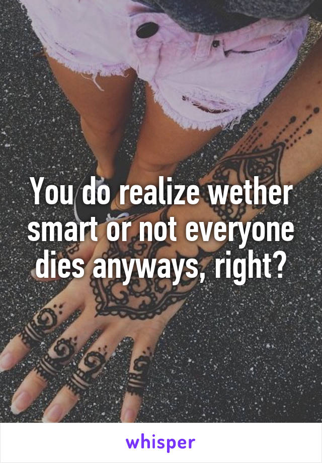 You do realize wether smart or not everyone dies anyways, right?