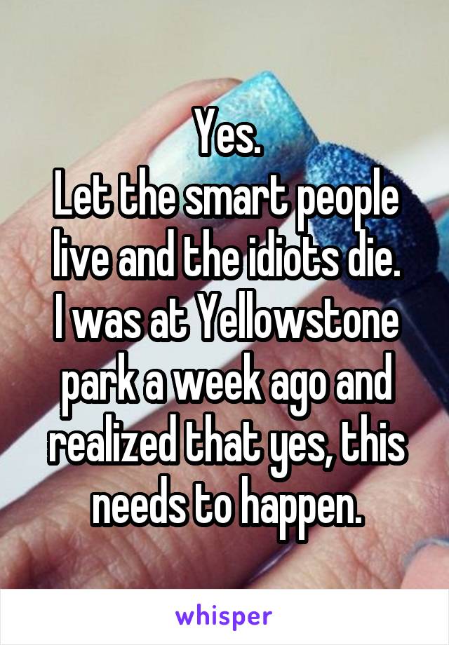 Yes.
Let the smart people live and the idiots die.
I was at Yellowstone park a week ago and realized that yes, this needs to happen.