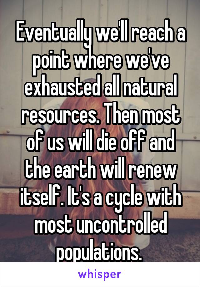 Eventually we'll reach a point where we've exhausted all natural resources. Then most of us will die off and the earth will renew itself. It's a cycle with most uncontrolled populations. 