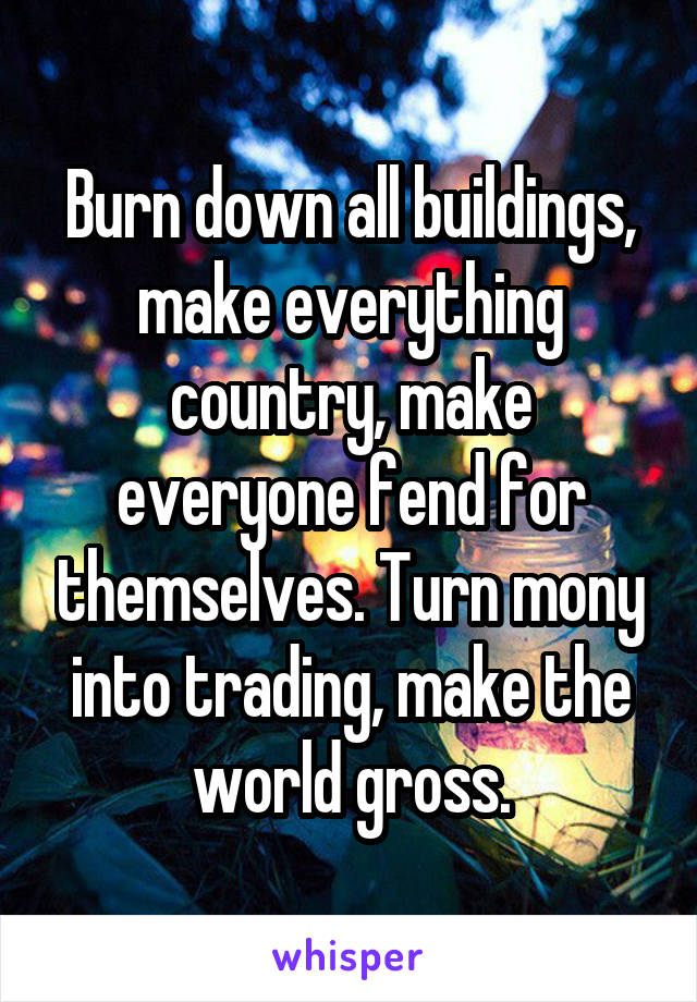 Burn down all buildings, make everything country, make everyone fend for themselves. Turn mony into trading, make the world gross.