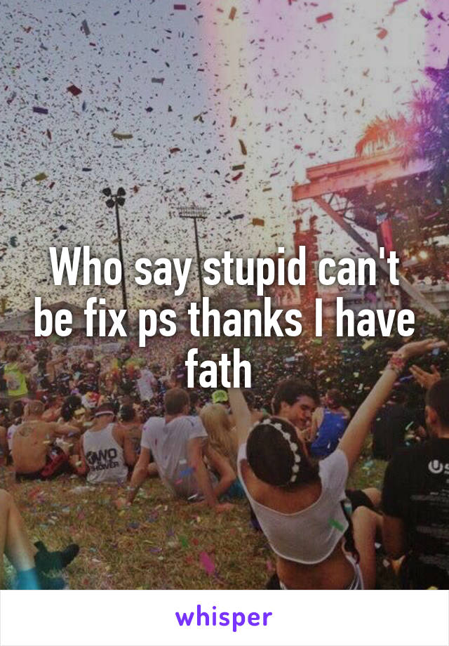 Who say stupid can't be fix ps thanks I have fath 