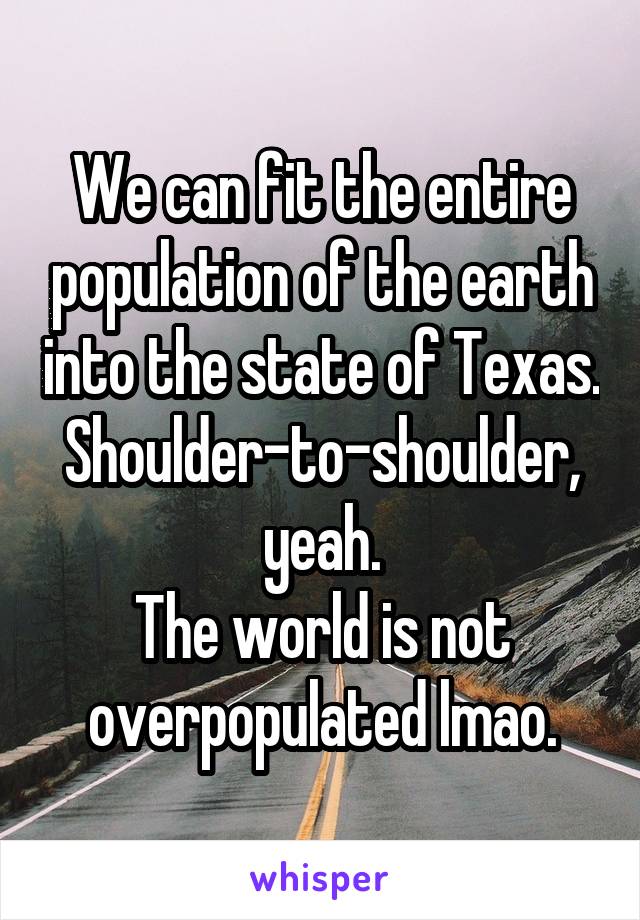 We can fit the entire population of the earth into the state of Texas. Shoulder-to-shoulder, yeah.
The world is not overpopulated lmao.