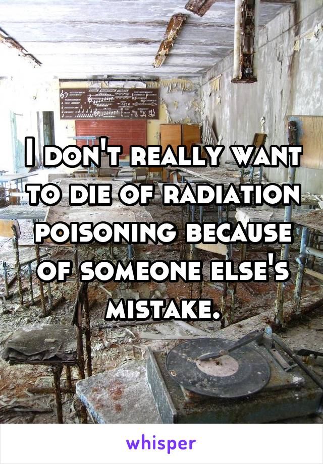 I don't really want to die of radiation poisoning because of someone else's mistake.