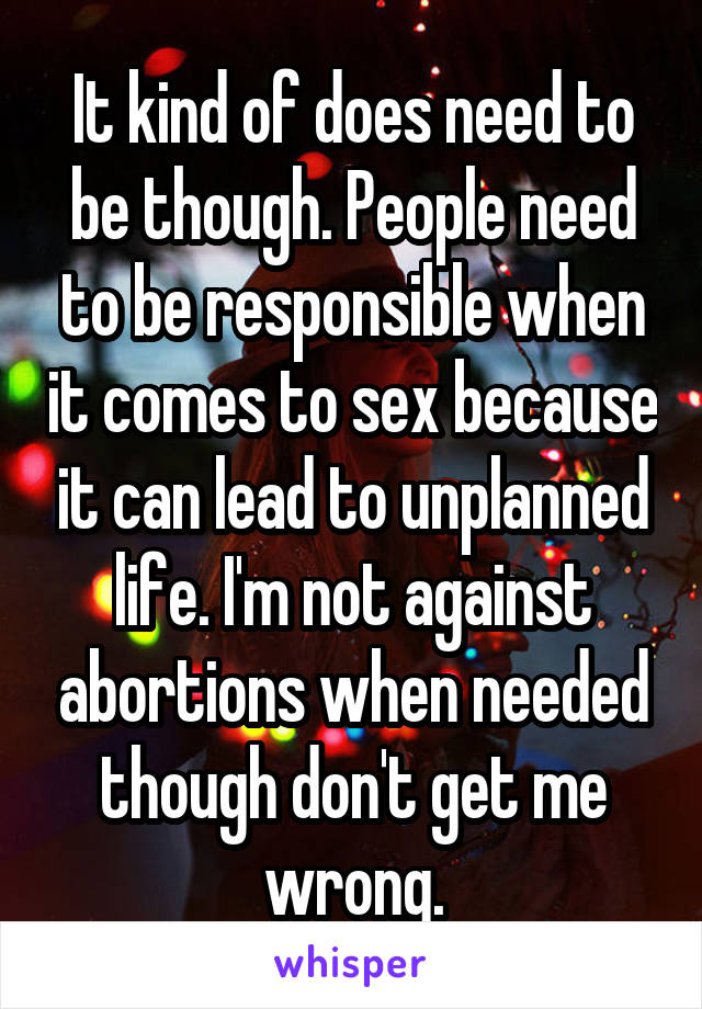 It kind of does need to be though. People need to be responsible when it comes to sex because it can lead to unplanned life. I'm not against abortions when needed though don't get me wrong.