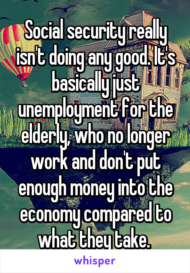 Social security really isn't doing any good. It's basically just unemployment for the elderly, who no longer work and don't put enough money into the economy compared to what they take. 