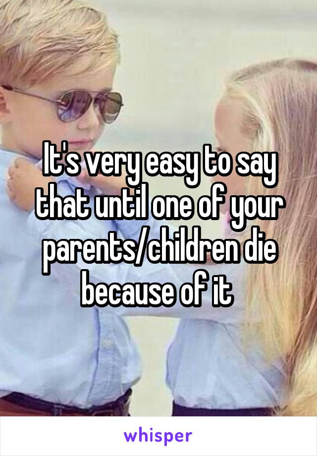 It's very easy to say that until one of your parents/children die because of it 