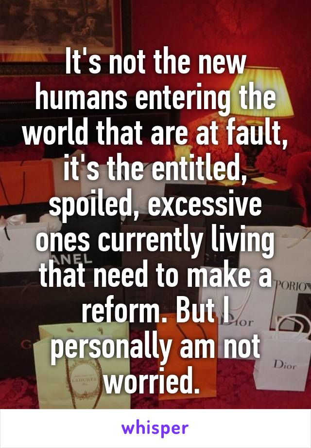 It's not the new humans entering the world that are at fault, it's the entitled, spoiled, excessive ones currently living that need to make a reform. But I personally am not worried. 