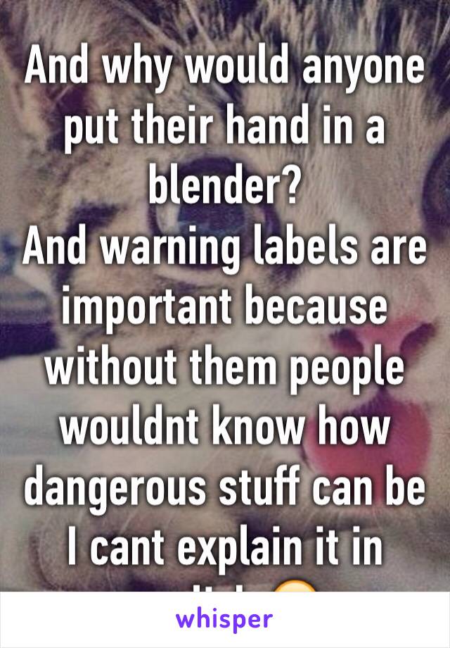 And why would anyone put their hand in a blender? 
And warning labels are important because without them people wouldnt know how dangerous stuff can be
I cant explain it in english 😂