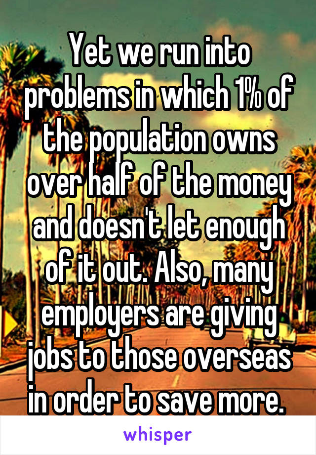 Yet we run into problems in which 1% of the population owns over half of the money and doesn't let enough of it out. Also, many employers are giving jobs to those overseas in order to save more. 