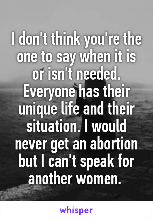 I don't think you're the one to say when it is or isn't needed. Everyone has their unique life and their situation. I would never get an abortion but I can't speak for another women. 