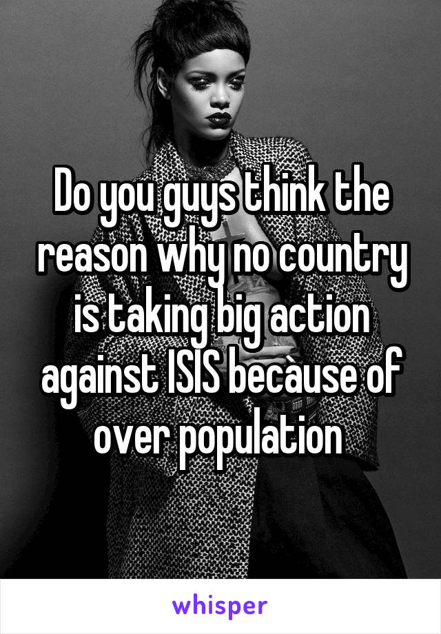 Do you guys think the reason why no country is taking big action against ISIS because of over population 