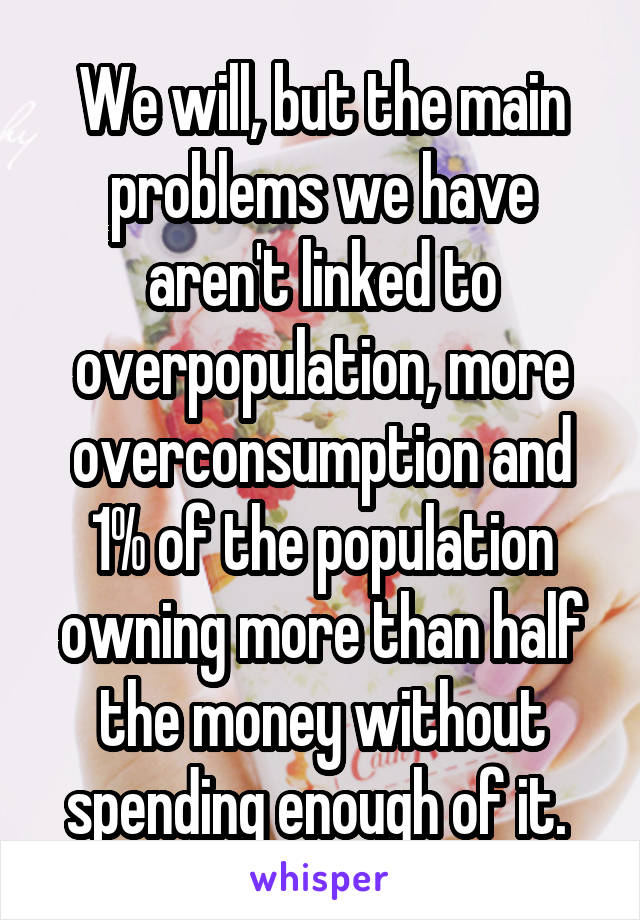 We will, but the main problems we have aren't linked to overpopulation, more overconsumption and 1% of the population owning more than half the money without spending enough of it. 