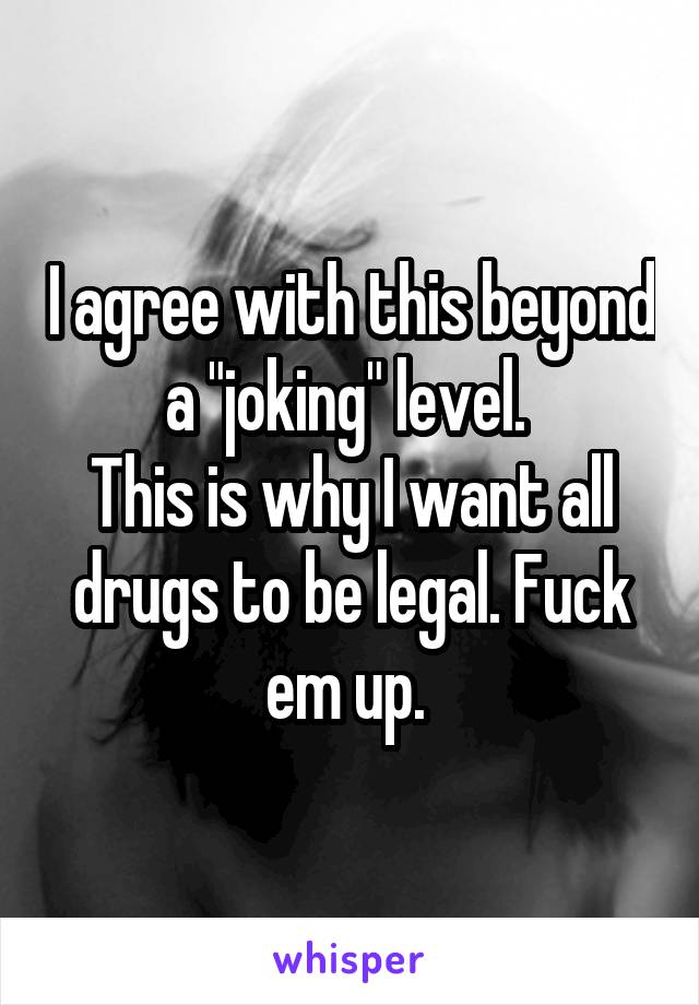 I agree with this beyond a "joking" level. 
This is why I want all drugs to be legal. Fuck em up. 