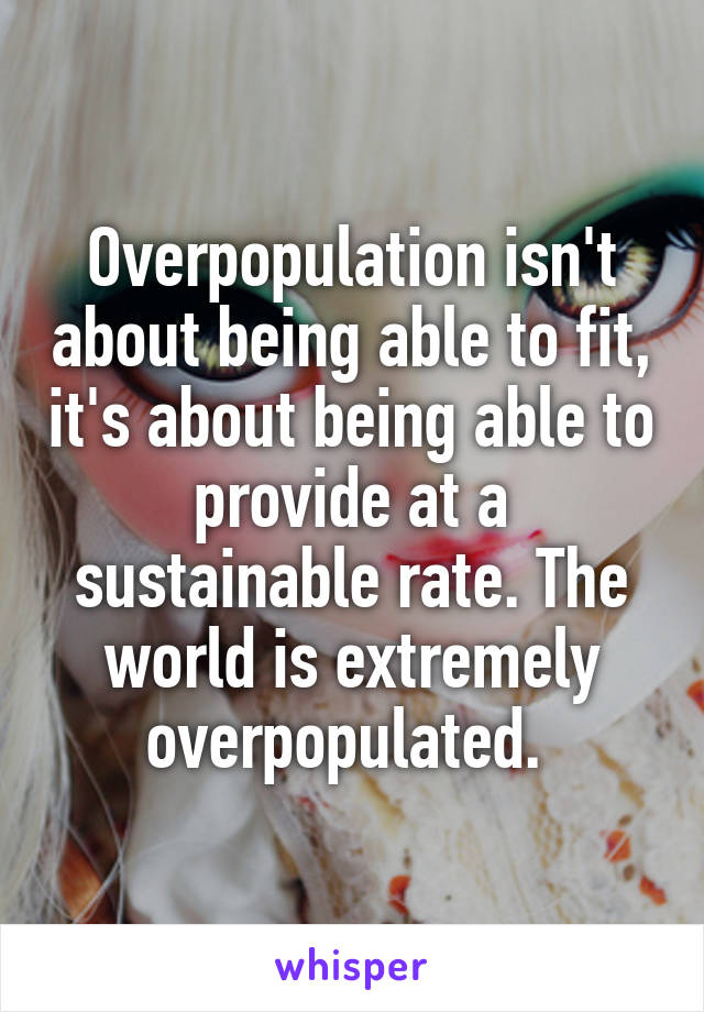 Overpopulation isn't about being able to fit, it's about being able to provide at a sustainable rate. The world is extremely overpopulated. 