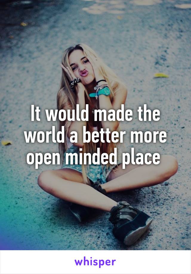 It would made the world a better more open minded place 