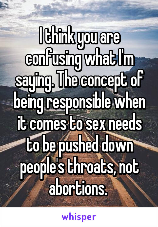 I think you are confusing what I'm saying. The concept of being responsible when it comes to sex needs to be pushed down people's throats, not abortions. 