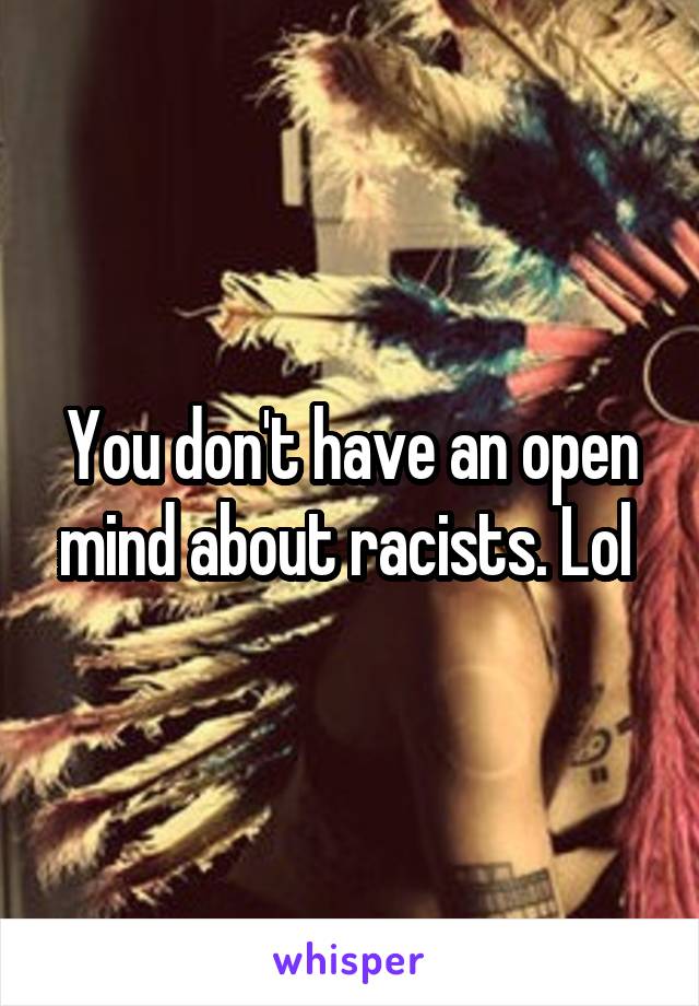 You don't have an open mind about racists. Lol 