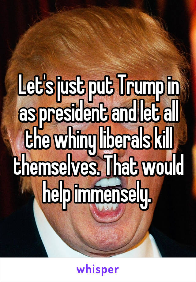 Let's just put Trump in as president and let all the whiny liberals kill themselves. That would help immensely. 