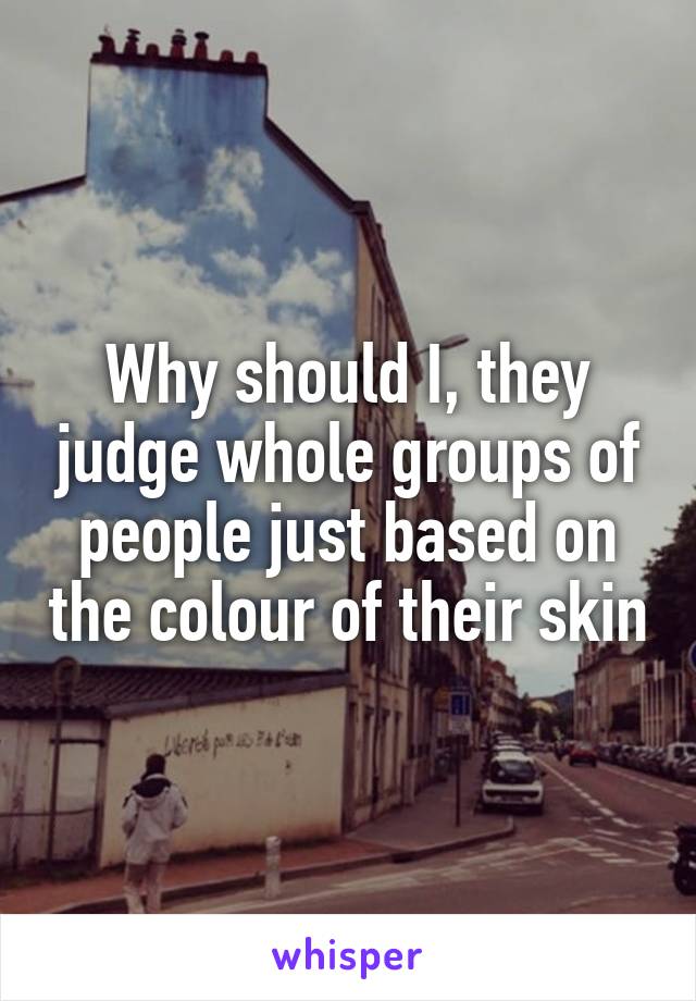 Why should I, they judge whole groups of people just based on the colour of their skin