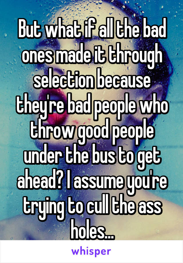 But what if all the bad ones made it through selection because they're bad people who throw good people under the bus to get ahead? I assume you're trying to cull the ass holes...