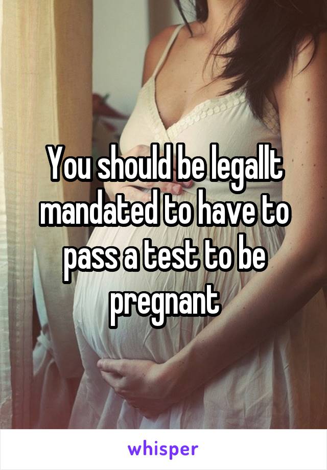 You should be legallt mandated to have to pass a test to be pregnant