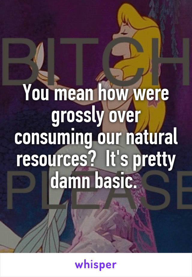 You mean how were grossly over consuming our natural resources?  It's pretty damn basic. 