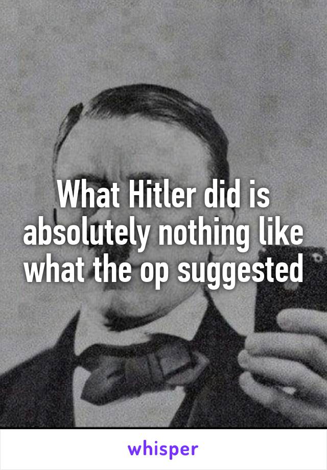 What Hitler did is absolutely nothing like what the op suggested