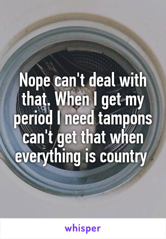 Nope can't deal with that. When I get my period I need tampons can't get that when everything is country 