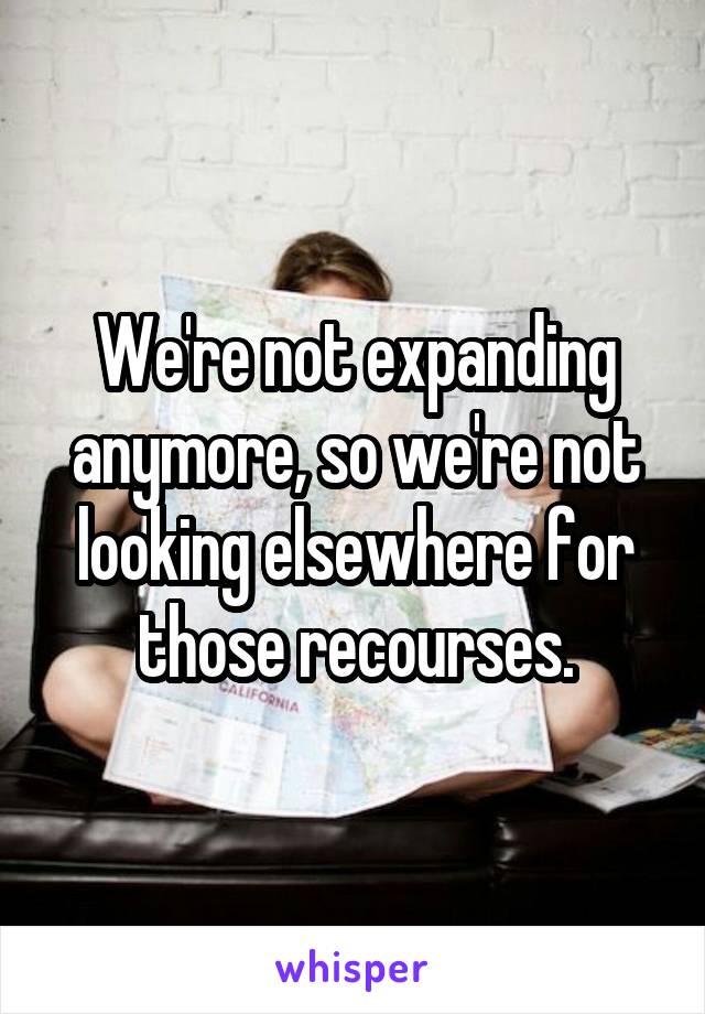 We're not expanding anymore, so we're not looking elsewhere for those recourses.