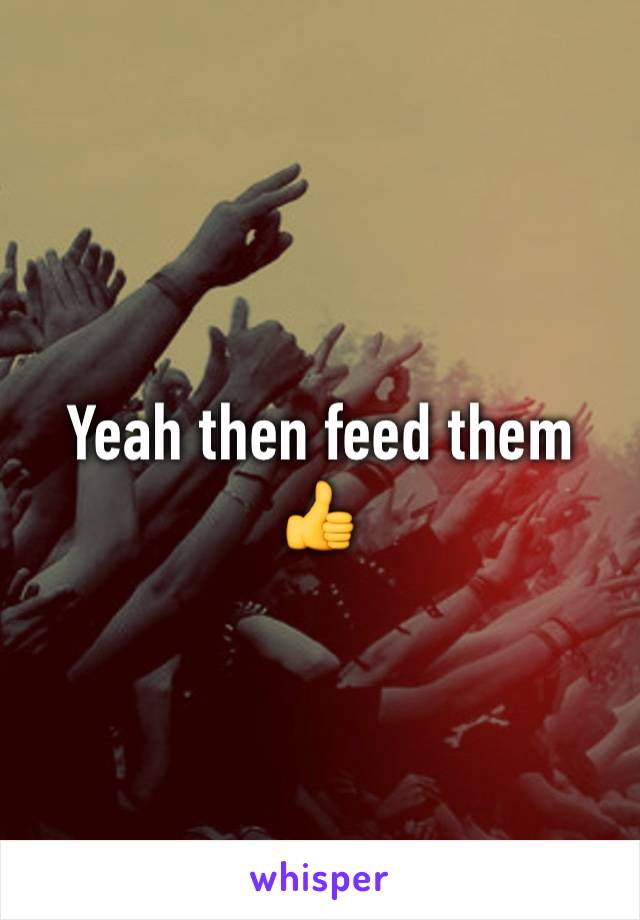 Yeah then feed them 👍