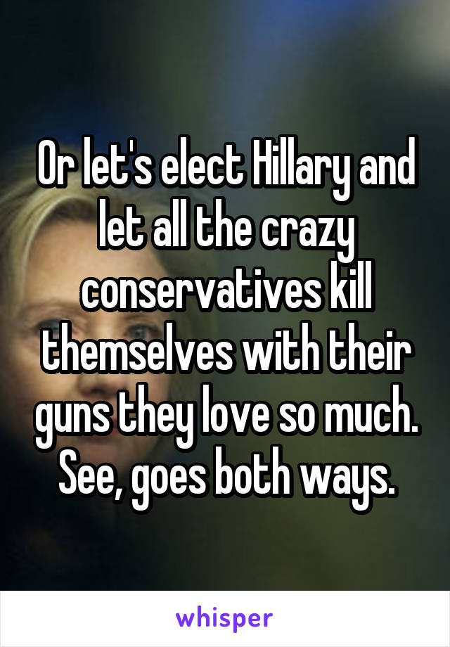 Or let's elect Hillary and let all the crazy conservatives kill themselves with their guns they love so much.
See, goes both ways.