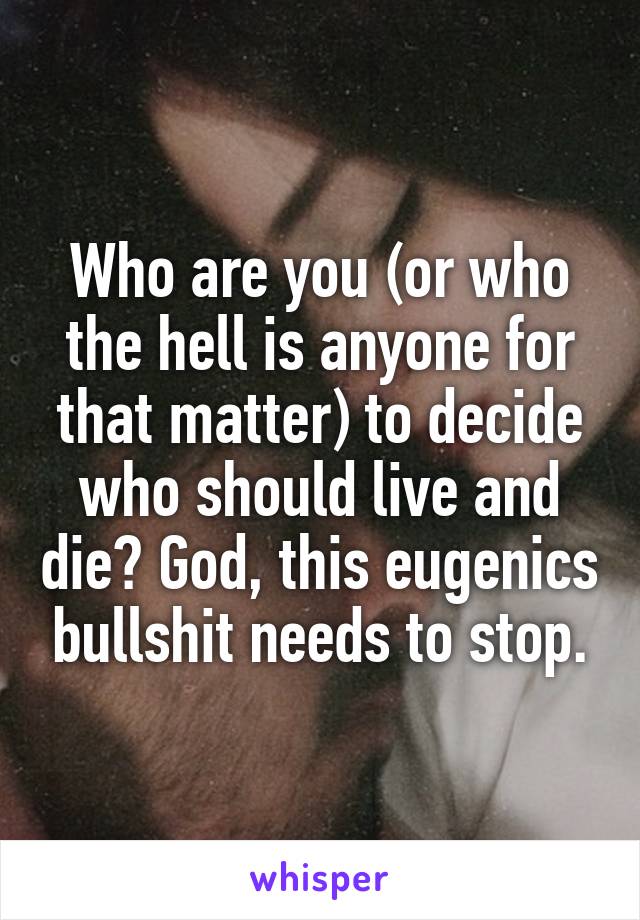 Who are you (or who the hell is anyone for that matter) to decide who should live and die? God, this eugenics bullshit needs to stop.