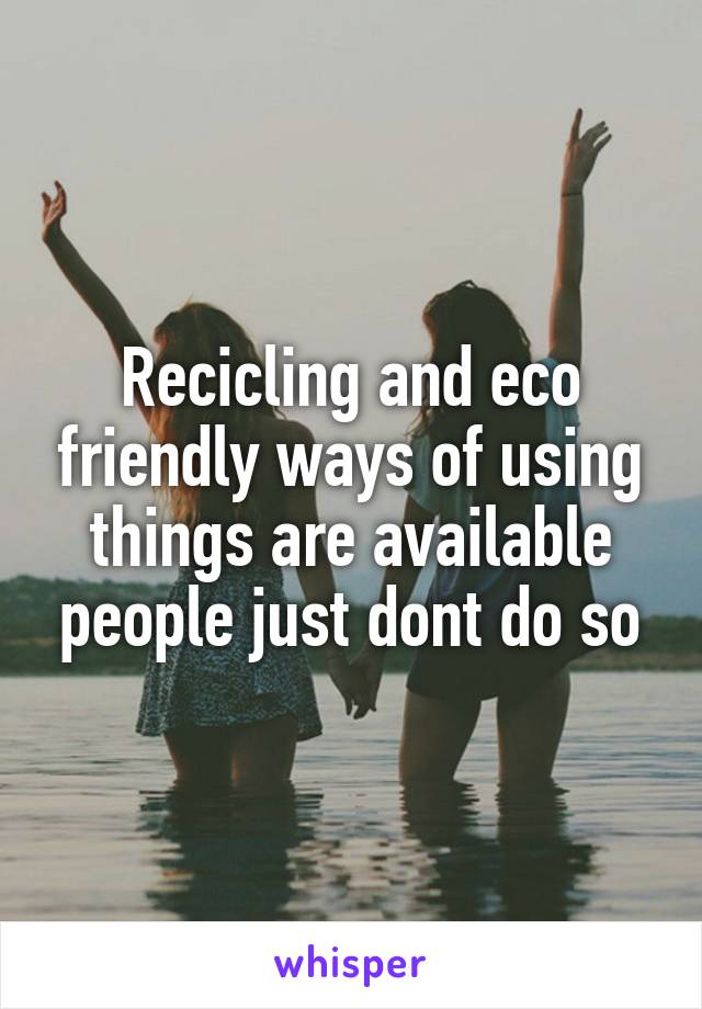 Recicling and eco friendly ways of using things are available people just dont do so