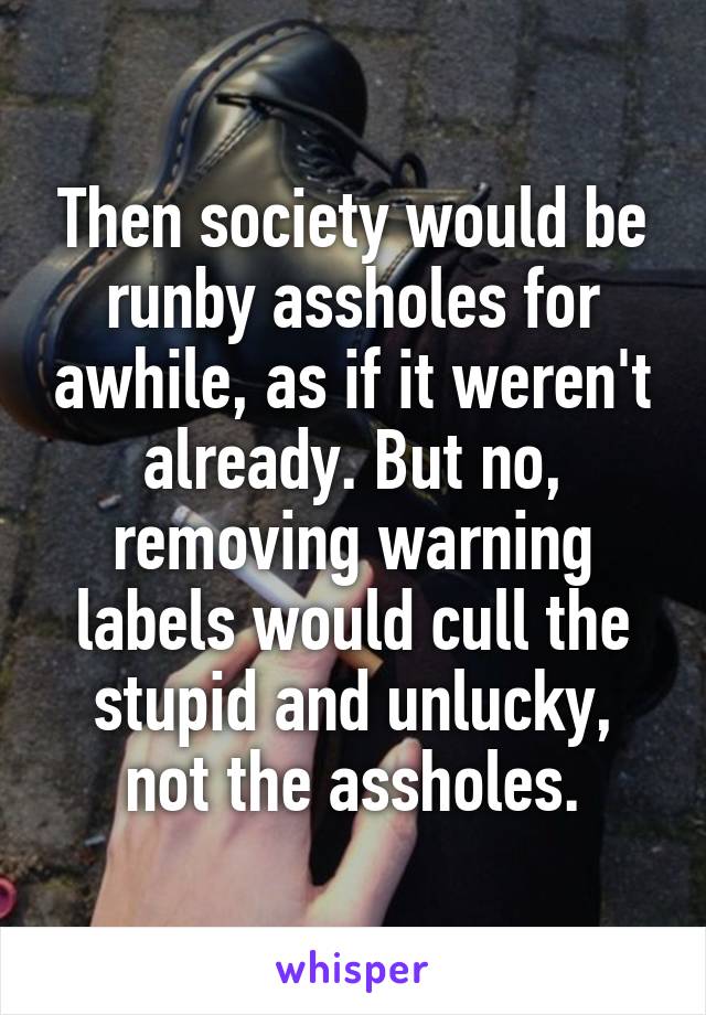 Then society would be runby assholes for awhile, as if it weren't already. But no, removing warning labels would cull the stupid and unlucky, not the assholes.